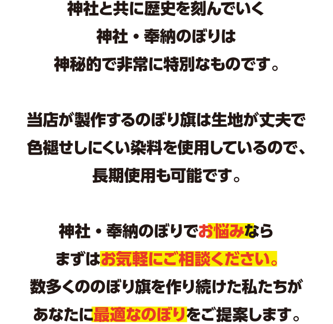 神社と共に歴史を刻んでいくのぼり旗は神秘的で非常に特別なものです。のぼり旗でお悩みならまずはお気軽にご相談ください。数多くののぼり旗を作り続けた私たちが、あなたに最適なのぼりをご提案します。