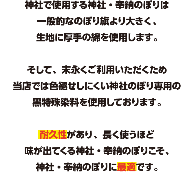 神社で使用するのぼり旗は一般的なのぼり旗より大きく、生地に厚手の綿を使用します。そして染めの技術でのぼり旗の品質は大きく左右されます。耐久性があり、長く使うほど味が出てくるのぼり旗こそ、神社のぼりに最適です。